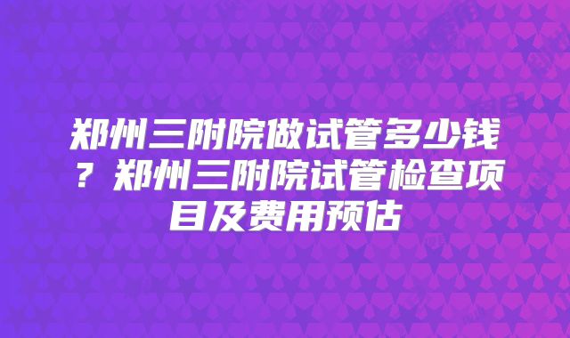 郑州三附院做试管多少钱？郑州三附院试管检查项目及费用预估
