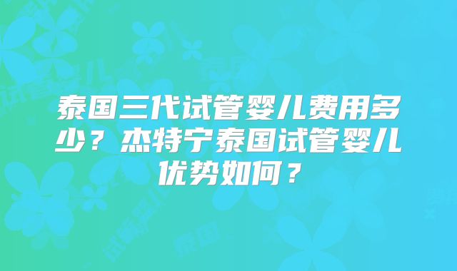 泰国三代试管婴儿费用多少？杰特宁泰国试管婴儿优势如何？