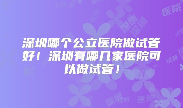 深圳哪个公立医院做试管好!深圳有哪几家医院可以做试管!