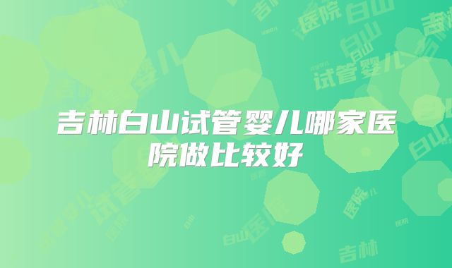 吉林白山试管婴儿哪家医院做比较好