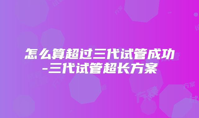 怎么算超过三代试管成功-三代试管超长方案