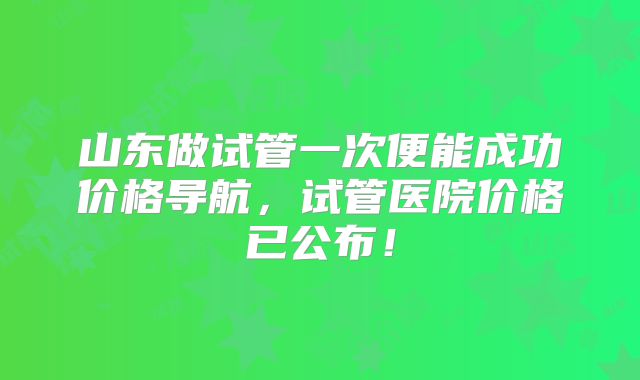 山东做试管一次便能成功价格导航,试管医院价格已公布!