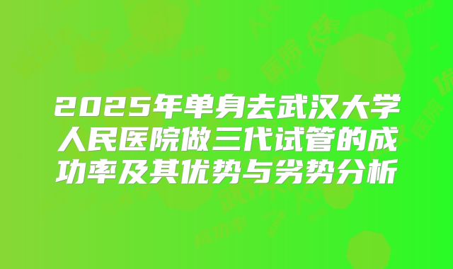 2025年单身去武汉大学人民医院做三代试管的成功率及其优势与劣势分析
