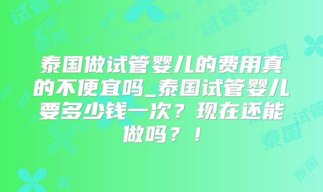 泰国做试管婴儿的费用真的不便宜吗_泰国试管婴儿要多少钱一次？现在还能做吗？！