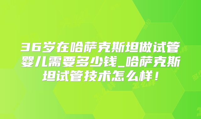 36岁在哈萨克斯坦做试管婴儿需要多少钱_哈萨克斯坦试管技术怎么样!