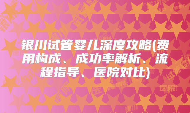 银川试管婴儿深度攻略(费用构成、成功率解析、流程指导、医院对比)