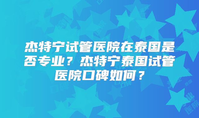 杰特宁试管医院在泰国是否专业？杰特宁泰国试管医院口碑如何？