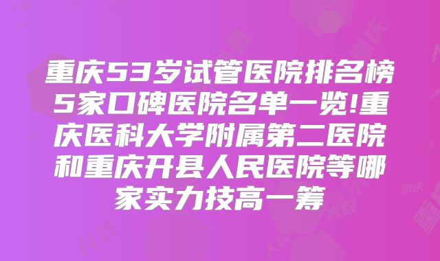 重庆53岁试管医院排名榜5家口碑医院名单一览!重庆医科大学附属第二医院和重庆开县人民医院等哪家实力技高一筹