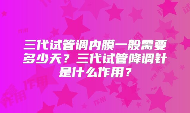三代试管调内膜一般需要多少天？三代试管降调针是什么作用？