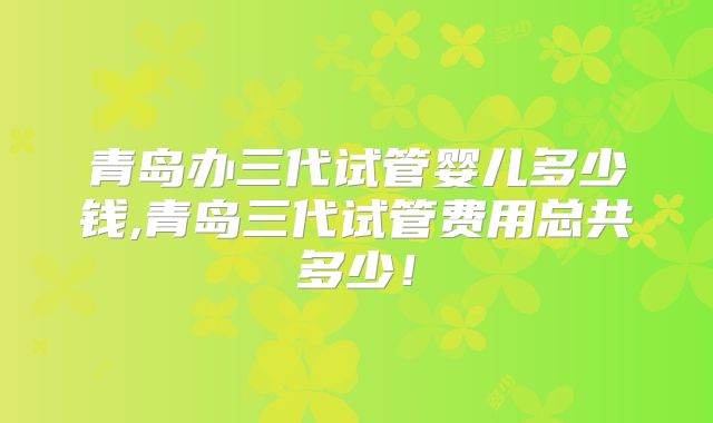 青岛办三代试管婴儿多少钱,青岛三代试管费用总共多少!