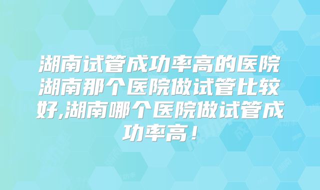 湖南试管成功率高的医院湖南那个医院做试管比较好,湖南哪个医院做试管成功率高！