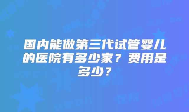 国内能做第三代试管婴儿的医院有多少家？费用是多少？