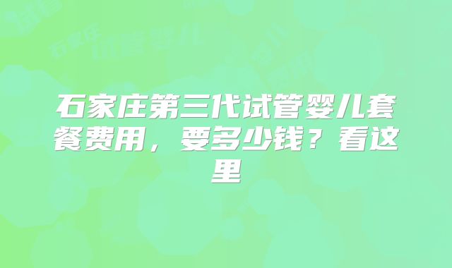 石家庄第三代试管婴儿套餐费用，要多少钱？看这里