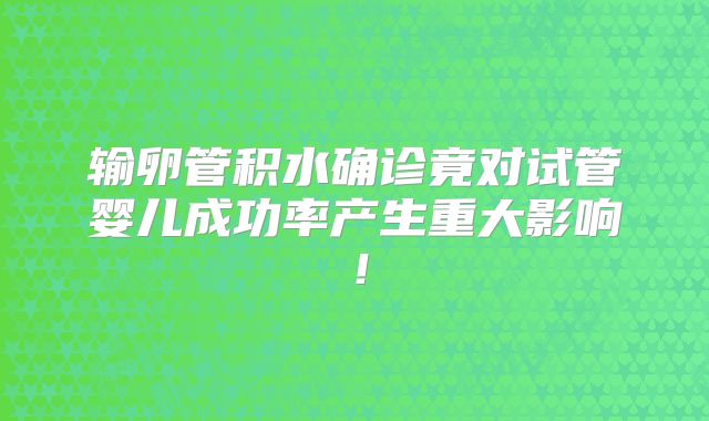 输卵管积水确诊竟对试管婴儿成功率产生重大影响！