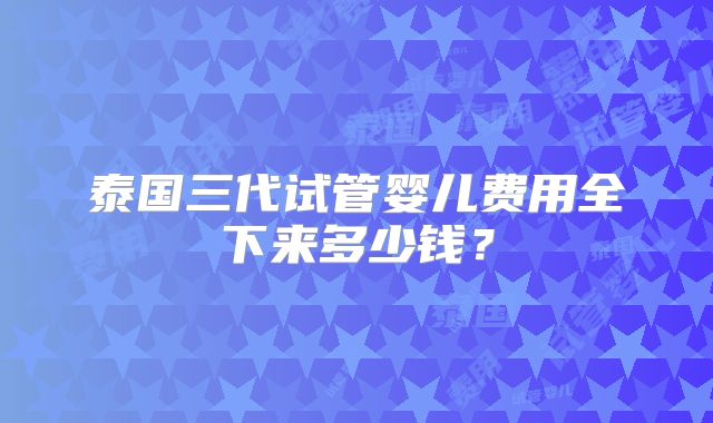 泰国三代试管婴儿费用全下来多少钱？