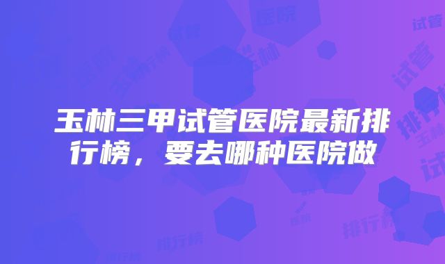 玉林三甲试管医院最新排行榜，要去哪种医院做