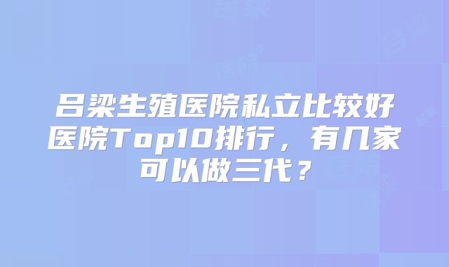吕梁生殖医院私立比较好医院Top10排行，有几家可以做三代？