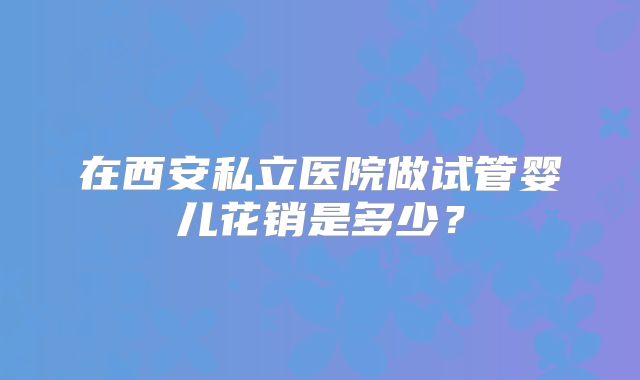 在西安私立医院做试管婴儿花销是多少？