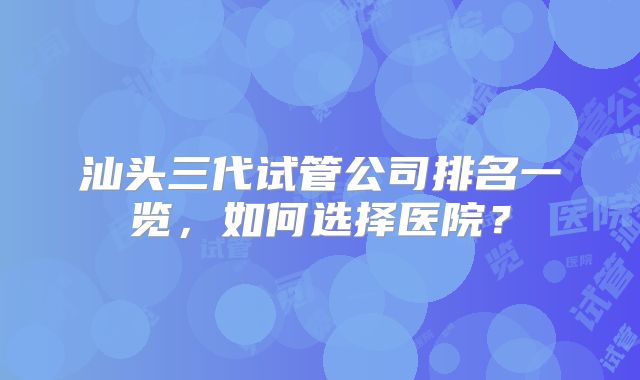 汕头三代试管公司排名一览，如何选择医院？