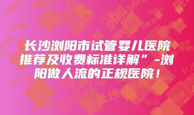 长沙浏阳市试管婴儿医院推荐及收费标准详解”-浏阳做人流的正规医院！