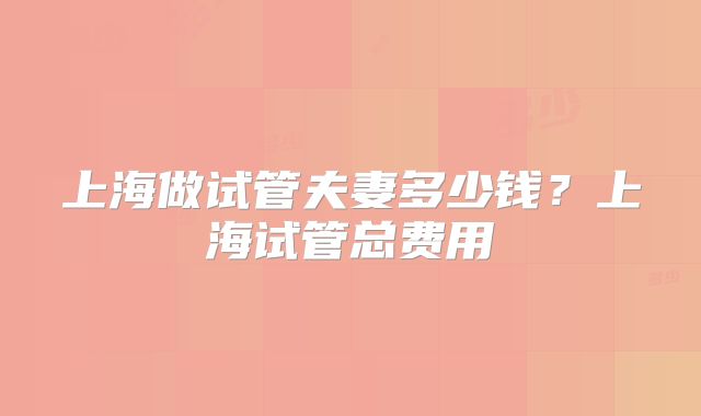 上海做试管夫妻多少钱?上海试管总费用