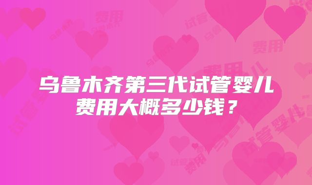 乌鲁木齐第三代试管婴儿费用大概多少钱？
