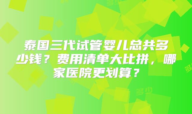 泰国三代试管婴儿总共多少钱？费用清单大比拼，哪家医院更划算？