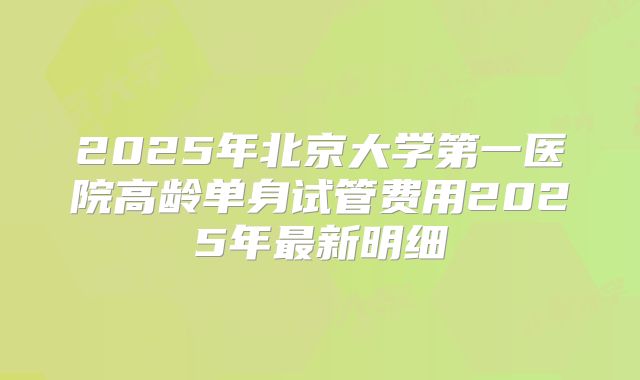 2025年北京大学第一医院高龄单身试管费用2025年最新明细