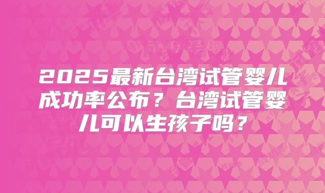 2025最新台湾试管婴儿成功率公布？台湾试管婴儿可以生孩子吗？