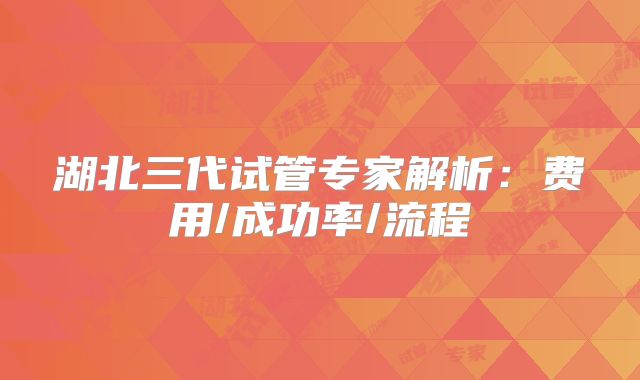 湖北三代试管专家解析:费用/成功率/流程