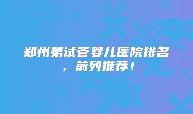 郑州第试管婴儿医院排名，前列推荐！