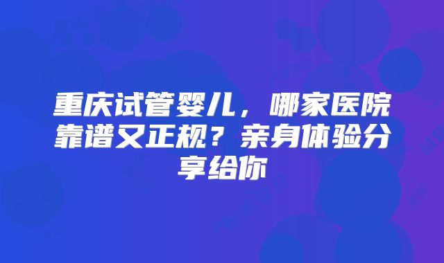 重庆试管婴儿，哪家医院靠谱又正规？亲身体验分享给你
