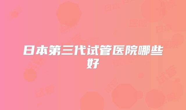 日本第三代试管医院哪些好