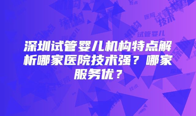 深圳试管婴儿机构特点解析哪家医院技术强？哪家服务优？