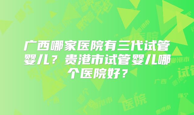 广西哪家医院有三代试管婴儿？贵港市试管婴儿哪个医院好？