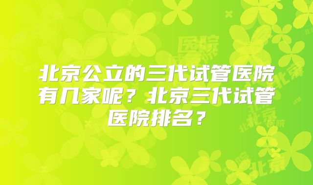 北京公立的三代试管医院有几家呢？北京三代试管医院排名？