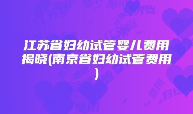 江苏省妇幼试管婴儿费用揭晓(南京省妇幼试管费用)