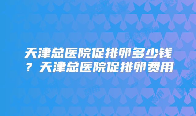 天津总医院促排卵多少钱?天津总医院促排卵费用