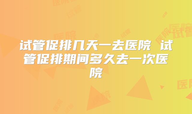 试管促排几天一去医院 试管促排期间多久去一次医院