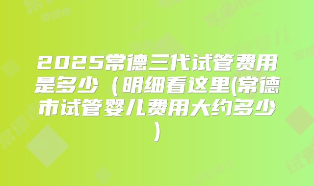 2025常德三代试管费用是多少（明细看这里(常德市试管婴儿费用大约多少)
