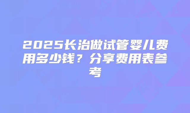 2025长治做试管婴儿费用多少钱?分享费用表参考