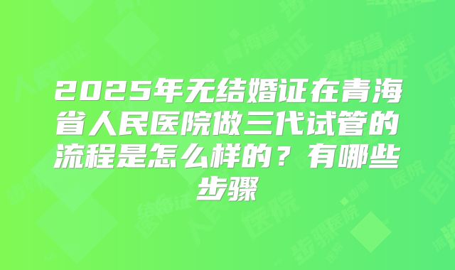 2025年无结婚证在青海省人民医院做三代试管的流程是怎么样的?有哪些步骤