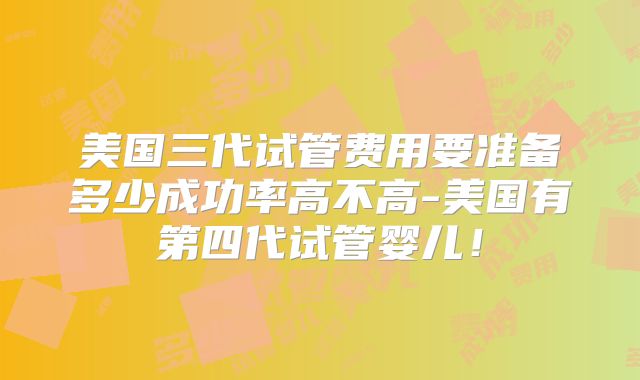 美国三代试管费用要准备多少成功率高不高-美国有第四代试管婴儿！