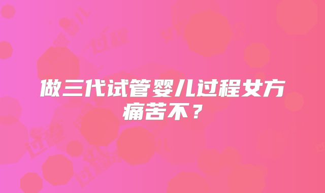 做三代试管婴儿过程女方痛苦不?