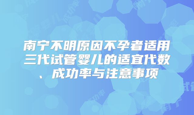 南宁不明原因不孕者适用三代试管婴儿的适宜代数、成功率与注意事项