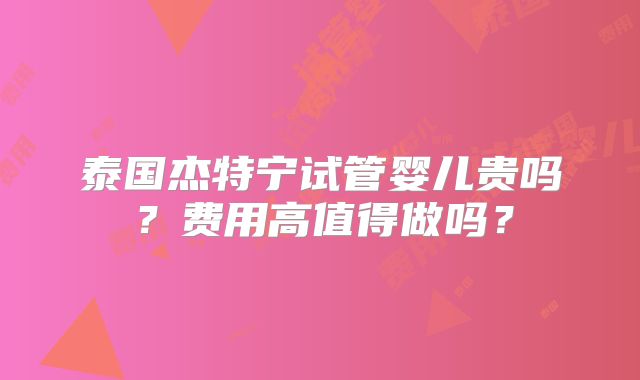 泰国杰特宁试管婴儿贵吗？费用高值得做吗？