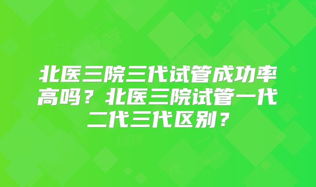 北医三院三代试管成功率高吗？北医三院试管一代二代三代区别？