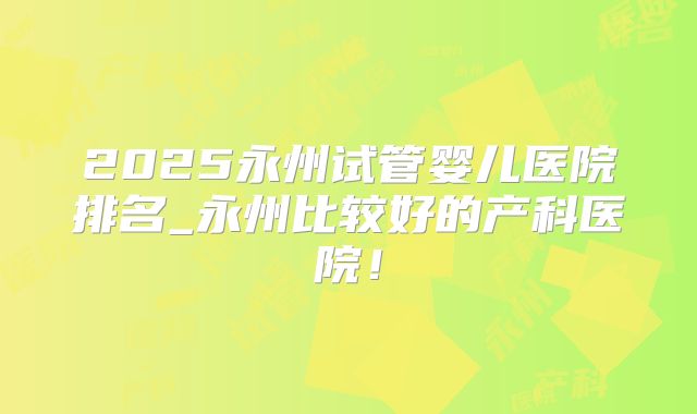 2025永州试管婴儿医院排名_永州比较好的产科医院！
