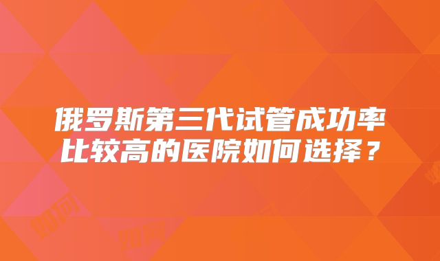 俄罗斯第三代试管成功率比较高的医院如何选择？