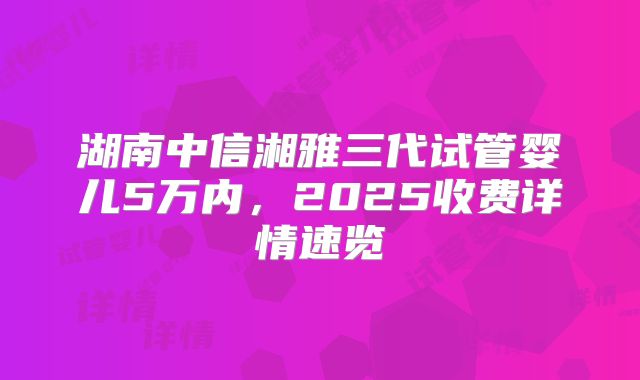 湖南中信湘雅三代试管婴儿5万内，2025收费详情速览